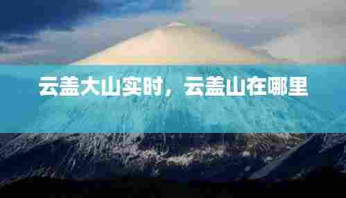 云盖大山实时，云盖山在哪里 