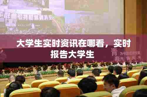 大学生实时资讯在哪看，实时报告大学生 