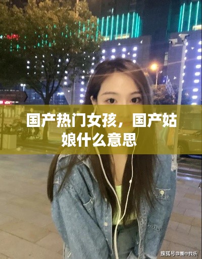 国产热门女孩,国产姑娘什么意思