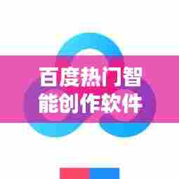 百度热门智能创作软件，百度智能创作平台下载 