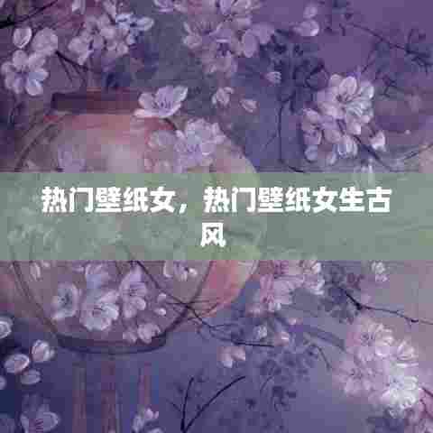 热门壁纸女，热门壁纸女生古风 