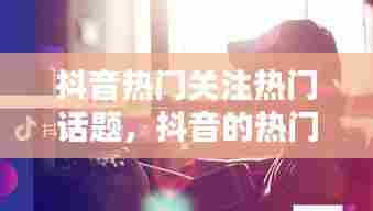 抖音热门关注热门话题，抖音的热门话题 