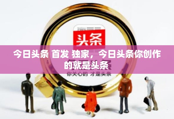 今日头条 首发 独家,今日头条你创作的就是头条