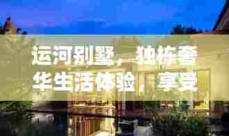 运河别墅，独栋奢华生活体验，享受私人定制的高端居住享受