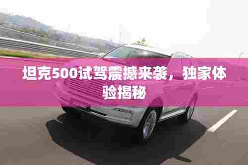 坦克500试驾震撼来袭，独家体验揭秘