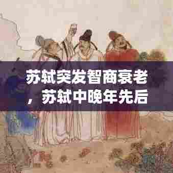 苏轼突发智商衰老，苏轼中晚年先后被贬去了哪里 