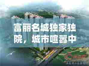 富丽名城独家独院，城市喧嚣中的静谧避风港