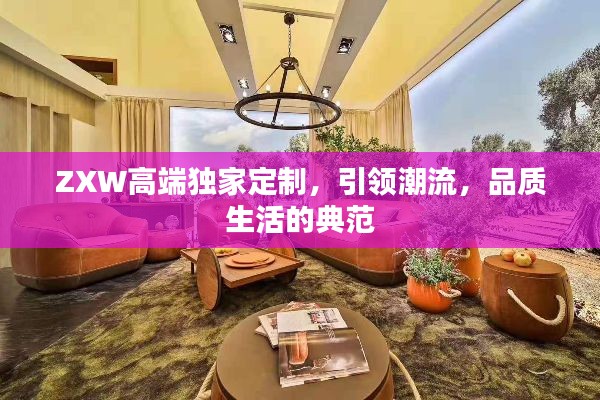 ZXW高端独家定制，引领潮流，品质生活的典范