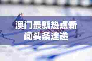 澳门最新热点新闻头条速递