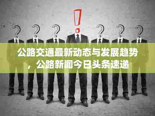 公路交通最新动态与发展趋势,公路新闻今日头条速递