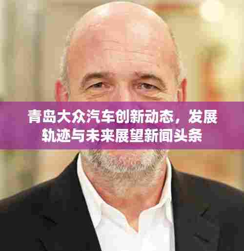 青岛大众汽车创新动态，发展轨迹与未来展望新闻头条
