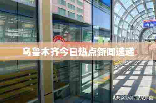 乌鲁木齐今日热点新闻速递