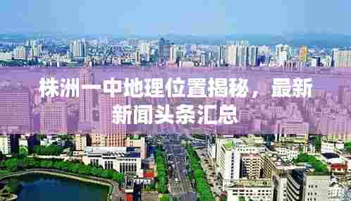 株洲一中地理位置揭秘,最新新闻头条汇总