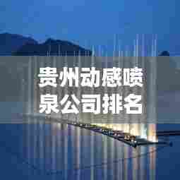 贵州动感喷泉公司排名及影响力揭秘,专业水准铸就行业地位!