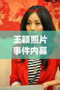 王颖照片事件内幕揭秘，最新视频消息曝光！