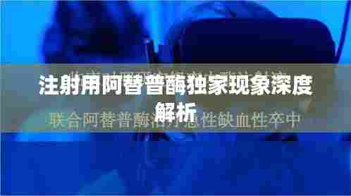 注射用阿替普酶独家现象深度解析