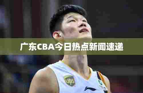 广东CBA今日热点新闻速递