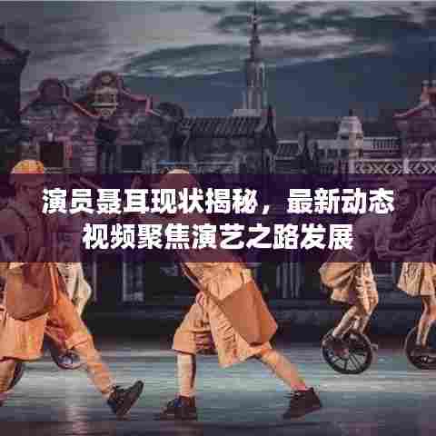 演员聂耳现状揭秘,最新动态视频聚焦演艺之路发展