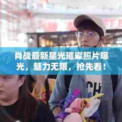 肖战最新星光璀璨照片曝光,魅力无限,抢先看!