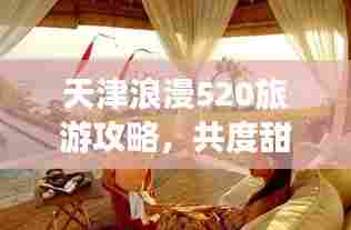 天津浪漫520旅游攻略,共度甜蜜时光,打造专属浪漫之旅