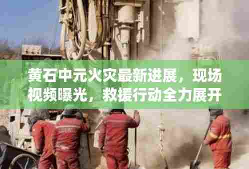 黄石中元火灾最新进展,现场视频曝光,救援行动全力展开