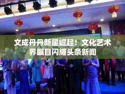 文成丹丹新星崛起！文化艺术界瞩目闪耀头条新闻