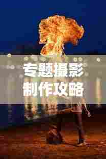 专题摄影制作攻略，一步步掌握拍摄技巧！