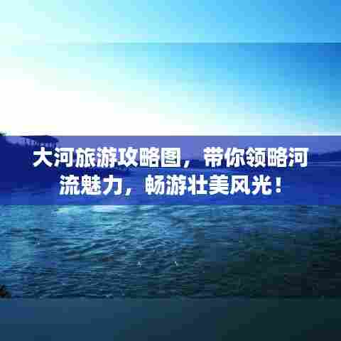 大河旅游攻略图，带你领略河流魅力，畅游壮美风光！