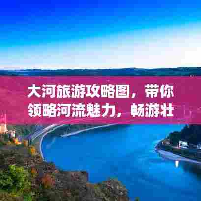 大河旅游攻略图,带你领略河流魅力,畅游壮美风光!