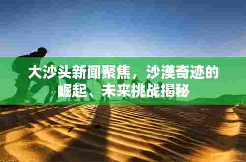 大沙头新闻聚焦，沙漠奇迹的崛起、未来挑战揭秘