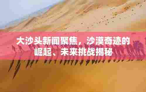 大沙头新闻聚焦,沙漠奇迹的崛起、未来挑战揭秘