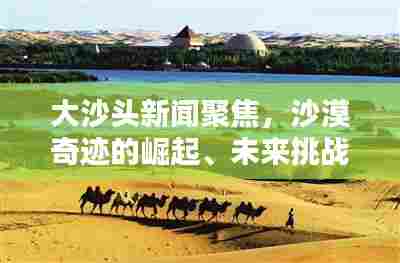 大沙头新闻聚焦,沙漠奇迹的崛起、未来挑战揭秘