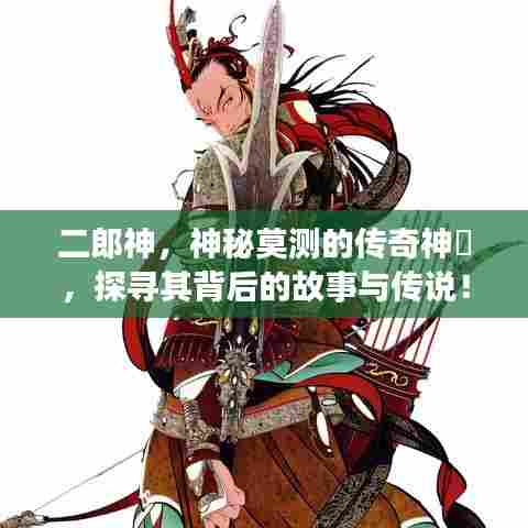 二郎神，神秘莫测的传奇神祇，探寻其背后的故事与传说！