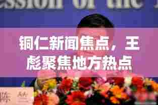 铜仁新闻焦点，王彪聚焦地方热点，展现人物风采