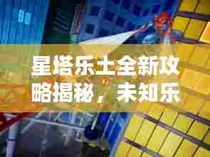 星塔乐土全新攻略揭秘,未知乐园探险指南