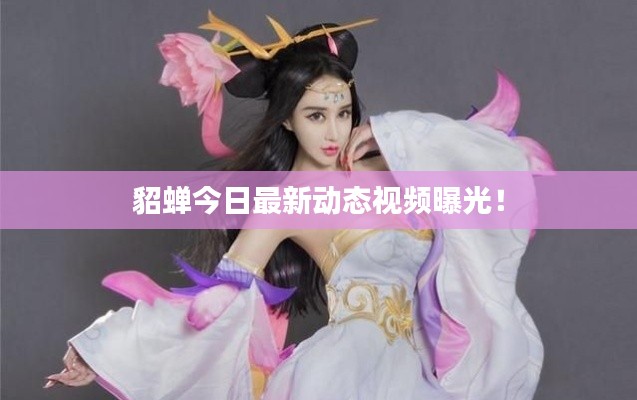 貂蝉今日最新动态视频曝光！