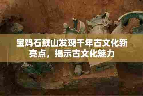 宝鸡石鼓山发现千年古文化新亮点，揭示古文化魅力