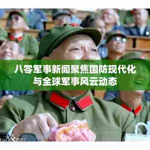 八零军事新闻聚焦国防现代化与全球军事风云动态