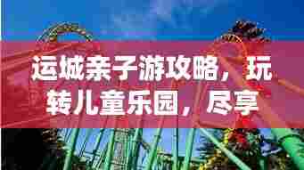 运城亲子游攻略,玩转儿童乐园,尽享精彩瞬间!