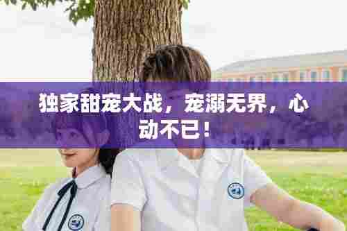 独家甜宠大战，宠溺无界，心动不已！