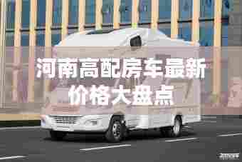 河南高配房车最新价格大盘点
