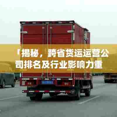 「揭秘,跨省货运运营公司排名及行业影响力重磅榜单」