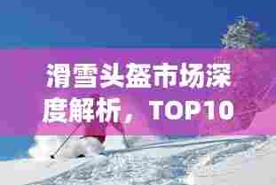 滑雪头盔市场深度解析，TOP10排名与图片详解指南