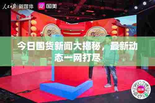 今日国货新闻大揭秘,最新动态一网打尽