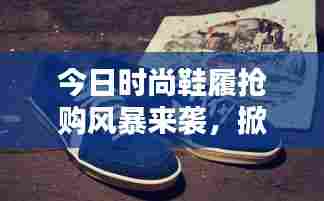 今日时尚鞋履抢购风暴来袭，掀起抢购热潮最新消息！