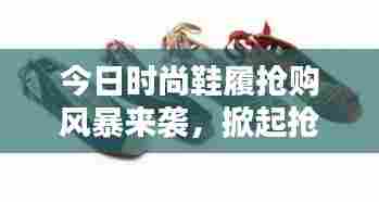 今日时尚鞋履抢购风暴来袭,掀起抢购热潮最新消息!