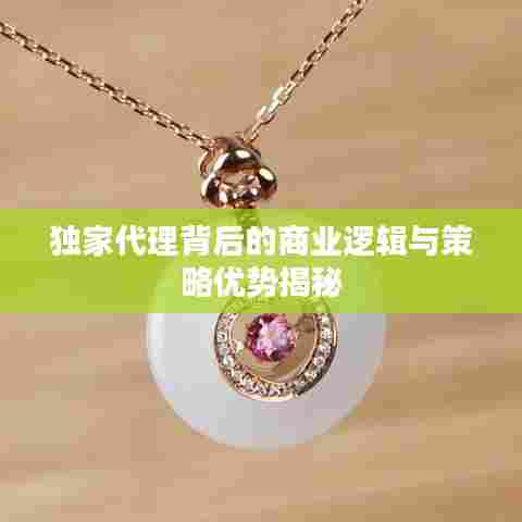 独家代理背后的商业逻辑与策略优势揭秘