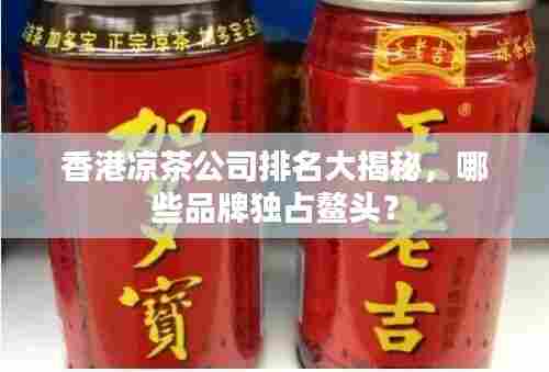 香港凉茶公司排名大揭秘，哪些品牌独占鳌头？