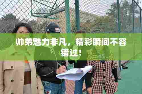 帅弟魅力非凡，精彩瞬间不容错过！