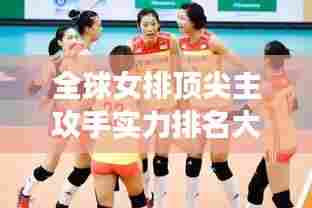 全球女排顶尖主攻手实力排名大揭秘!